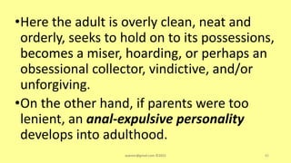 •Here the adult is overly clean, neat and
orderly, seeks to hold on to its possessions,
becomes a miser, hoarding, or perhaps an
obsessional collector, vindictive, and/or
unforgiving.
•On the other hand, if parents were too
lenient, an anal-expulsive personality
develops into adulthood.
asareor@gmail.com ©2022 82
 