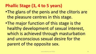 Phallic Stage (3, 4 to 5 years)
•The glans of the penis and the clitoris are
the pleasure centres in this stage.
•The major function of this stage is the
healthy development of sexual interest,
which is achieved through masturbation
and unconscious sexual desire for the
parent of the opposite sex.
asareor@yahoo.com ©2022 84
 