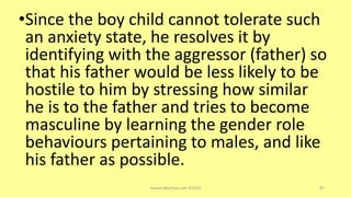 •Since the boy child cannot tolerate such
an anxiety state, he resolves it by
identifying with the aggressor (father) so
that his father would be less likely to be
hostile to him by stressing how similar
he is to the father and tries to become
masculine by learning the gender role
behaviours pertaining to males, and like
his father as possible.
asareor@yahoo.com ©2022 87
 
