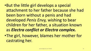 •But the little girl develops a special
attachment to her father because she had
been born without a penis and had
developed Penis Envy, wishing to bear
children for her father, a situation known
as Electra conflict or Electra complex.
•The girl, however, blames her mother for
castrating her.
asareor@gmail.com ©2022 88
 