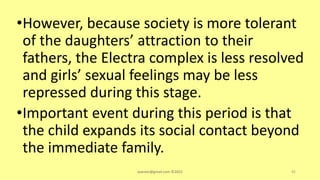 •However, because society is more tolerant
of the daughters’ attraction to their
fathers, the Electra complex is less resolved
and girls’ sexual feelings may be less
repressed during this stage.
•Important event during this period is that
the child expands its social contact beyond
the immediate family.
asareor@gmail.com ©2022 92
 