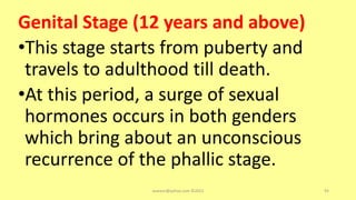 Genital Stage (12 years and above)
•This stage starts from puberty and
travels to adulthood till death.
•At this period, a surge of sexual
hormones occurs in both genders
which bring about an unconscious
recurrence of the phallic stage.
asareor@yahoo.com ©2022 93
 