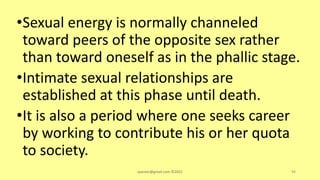 •Sexual energy is normally channeled
toward peers of the opposite sex rather
than toward oneself as in the phallic stage.
•Intimate sexual relationships are
established at this phase until death.
•It is also a period where one seeks career
by working to contribute his or her quota
to society.
asareor@gmail.com ©2022 94
 