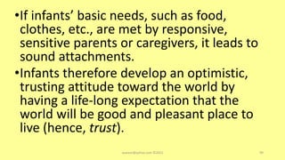 •If infants’ basic needs, such as food,
clothes, etc., are met by responsive,
sensitive parents or caregivers, it leads to
sound attachments.
•Infants therefore develop an optimistic,
trusting attitude toward the world by
having a life-long expectation that the
world will be good and pleasant place to
live (hence, trust).
asareor@yahoo.com ©2022 99
 