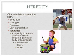 HEREDITY
• Characteristics present at
birth.
• Body build
• Hair type
• Eye color
• Skin pigmentation
• Aptitudes
• A capacity to learn a
particular skill or
acquire a particular
body of knowledge.
• Natural talents
• Sports
• Music
 