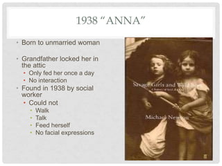 1938 “ANNA”
• Born to unmarried woman
• Grandfather locked her in
the attic
• Only fed her once a day
• No interaction
• Found in 1938 by social
worker
• Could not
• Walk
• Talk
• Feed herself
• No facial expressions
 