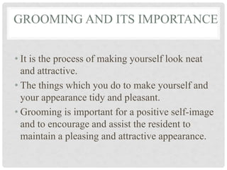 • It is the process of making yourself look neat
and attractive.
• The things which you do to make yourself and
your appearance tidy and pleasant.
• Grooming is important for a positive self-image
and to encourage and assist the resident to
maintain a pleasing and attractive appearance.
GROOMING AND ITS IMPORTANCE
 