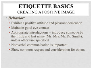 ETIQUETTE BASICS
CREATING A POSITIVE IMAGE
• Behavior:
• Exhibit a positive attitude and pleasant demeanor
• Maintain good eye contact
• Appropriate introductions – introduce someone by
their title and last name (Ms. Mrs. Mr. Dr. Smith),
unless otherwise specified
• Nonverbal communication is important
• Show common respect and consideration for others
 