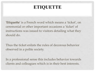 ETIQUETTE
'Etiquette' is a French word which means a 'ticket', on
ceremonial or other important occasions a 'ticket' of
instructions was issued to visitors detailing what they
should do.
Thus the ticket enlists the rules of decorous behavior
observed in a polite society.
In a professional sense this includes behavior towards
clients and colleagues which is in their best interests.
 