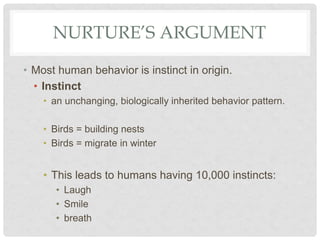 NURTURE’S ARGUMENT
• Most human behavior is instinct in origin.
• Instinct
• an unchanging, biologically inherited behavior pattern.
• Birds = building nests
• Birds = migrate in winter
• This leads to humans having 10,000 instincts:
• Laugh
• Smile
• breath
 