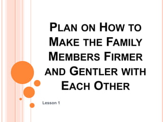 PLAN ON HOW TO
MAKE THE FAMILY
MEMBERS FIRMER
AND GENTLER WITH
EACH OTHER
Lesson 1
 