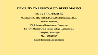 FIT OR FIX TO PERSONALITY DEVELOPMENT
Dr. LUBNA SURAIYA
M.Com., MBA., DIT., M.Phil., PGDE., D.Litt (Maldives)., Ph.D.
Assistant Professor,
PG & Research Department of Commerce,
Sri Vidya Mandir Arts & Science College (Autonomous),
Uthangarai, Krishnagiri
Mob : 8778830885
Email : lubnasadiyah@gmail.com
 