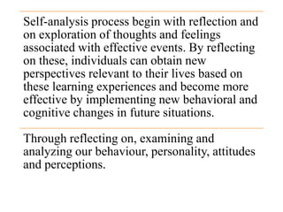 Self-analysis process begin with reflection and
on exploration of thoughts and feelings
associated with effective events. By reflecting
on these, individuals can obtain new
perspectives relevant to their lives based on
these learning experiences and become more
effective by implementing new behavioral and
cognitive changes in future situations.
Through reflecting on, examining and
analyzing our behaviour, personality, attitudes
and perceptions.
 