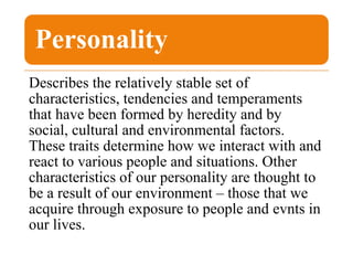 Personality
Describes the relatively stable set of
characteristics, tendencies and temperaments
that have been formed by heredity and by
social, cultural and environmental factors.
These traits determine how we interact with and
react to various people and situations. Other
characteristics of our personality are thought to
be a result of our environment – those that we
acquire through exposure to people and evnts in
our lives.
 