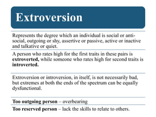 Extroversion
Represents the degree which an individual is social or anti-
social, outgoing or shy, assertive or passive, active or inactive
and talkative or quiet.
A person who rates high for the first traits in these pairs is
extroverted, while someone who rates high for second traits is
introverted.
Extroversion or introversion, in itself, is not necessarily bad,
but extremes at both the ends of the spectrum can be equally
dysfunctional.
Too outgoing person – overbearing
Too reserved person – lack the skills to relate to others.
 