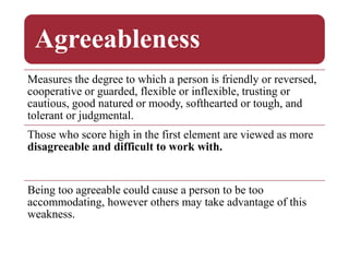 Agreeableness
Measures the degree to which a person is friendly or reversed,
cooperative or guarded, flexible or inflexible, trusting or
cautious, good natured or moody, softhearted or tough, and
tolerant or judgmental.
Those who score high in the first element are viewed as more
disagreeable and difficult to work with.
Being too agreeable could cause a person to be too
accommodating, however others may take advantage of this
weakness.
 