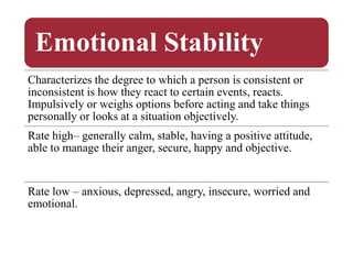 Emotional Stability
Characterizes the degree to which a person is consistent or
inconsistent is how they react to certain events, reacts.
Impulsively or weighs options before acting and take things
personally or looks at a situation objectively.
Rate high– generally calm, stable, having a positive attitude,
able to manage their anger, secure, happy and objective.
Rate low – anxious, depressed, angry, insecure, worried and
emotional.
 