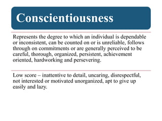 Conscientiousness
Represents the degree to which an individual is dependable
or inconsistent, can be counted on or is unreliable, follows
through on commitments or are generally perceived to be
careful, thorough, organized, persistent, achievement
oriented, hardworking and persevering.
Low score – inattentive to detail, uncaring, disrespectful,
not interested or motivated unorganized, apt to give up
easily and lazy.
 