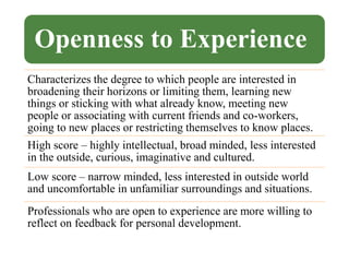Openness to Experience
Characterizes the degree to which people are interested in
broadening their horizons or limiting them, learning new
things or sticking with what already know, meeting new
people or associating with current friends and co-workers,
going to new places or restricting themselves to know places.
High score – highly intellectual, broad minded, less interested
in the outside, curious, imaginative and cultured.
Low score – narrow minded, less interested in outside world
and uncomfortable in unfamiliar surroundings and situations.
Professionals who are open to experience are more willing to
reflect on feedback for personal development.
 