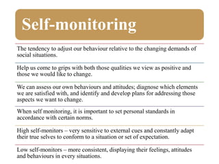 Self-monitoring
The tendency to adjust our behaviour relative to the changing demands of
social situations.
Help us come to grips with both those qualities we view as positive and
those we would like to change.
We can assess our own behaviours and attitudes; diagnose which elements
we are satisfied with, and identify and develop plans for addressing those
aspects we want to change.
When self monitoring, it is important to set personal standards in
accordance with certain norms.
High self-monitors – very sensitive to external cues and constantly adapt
their true selves to conform to a situation or set of expectation.
Low self-monitors – more consistent, displaying their feelings, attitudes
and behaviours in every situations.
 