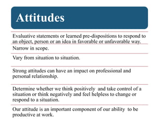 Attitudes
Evaluative statements or learned pre-dispositions to respond to
an object, person or an idea in favorable or unfavorable way.
Narrow in scope.
Vary from situation to situation.
Strong attitudes can have an impact on professional and
personal relationship.
Determine whether we think positively and take control of a
situation or think negatively and feel helpless to change or
respond to a situation.
Our attitude is an important component of our ability to be
productive at work.
 