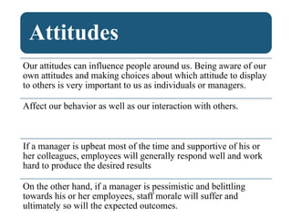 Attitudes
Our attitudes can influence people around us. Being aware of our
own attitudes and making choices about which attitude to display
to others is very important to us as individuals or managers.
Affect our behavior as well as our interaction with others.
If a manager is upbeat most of the time and supportive of his or
her colleagues, employees will generally respond well and work
hard to produce the desired results
On the other hand, if a manager is pessimistic and belittling
towards his or her employees, staff morale will suffer and
ultimately so will the expected outcomes.
 