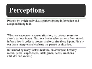 Perceptions
Process by which individuals gather sensory information and
assign meaning to it.
When we encounter a person situation, we use our senses to
absorb various inputs. Next our brains select aspects from stored
information in order to process and organize these inputs. Finally
our brain interpret and evaluate the person or situation.
Influenced by many factors (culture, environment, heredity,
media, peers , experiences, intelligence, needs, emotions,
attitudes and values.)
 