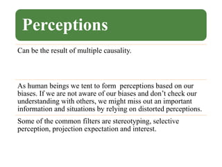 Perceptions
Can be the result of multiple causality.
As human beings we tent to form perceptions based on our
biases. If we are not aware of our biases and don’t check our
understanding with others, we might miss out an important
information and situations by relying on distorted perceptions.
Some of the common filters are stereotyping, selective
perception, projection expectation and interest.
 