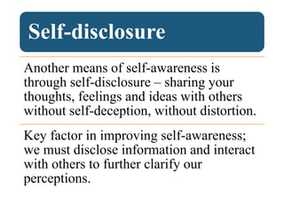 Self-disclosure
Another means of self-awareness is
through self-disclosure – sharing your
thoughts, feelings and ideas with others
without self-deception, without distortion.
Key factor in improving self-awareness;
we must disclose information and interact
with others to further clarify our
perceptions.
 