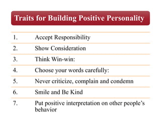 Traits for Building Positive Personality
1. Accept Responsibility
2. Show Consideration
3. Think Win-win:
4. Choose your words carefully:
5. Never criticize, complain and condemn
6. Smile and Be Kind
7. Put positive interpretation on other people’s
behavior
 