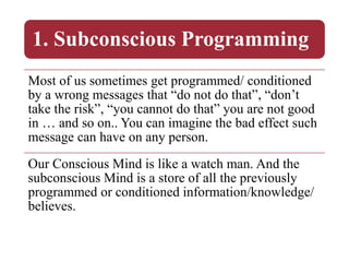 1. Subconscious Programming
Most of us sometimes get programmed/ conditioned
by a wrong messages that “do not do that”, “don’t
take the risk”, “you cannot do that” you are not good
in … and so on.. You can imagine the bad effect such
message can have on any person.
Our Conscious Mind is like a watch man. And the
subconscious Mind is a store of all the previously
programmed or conditioned information/knowledge/
believes.
 