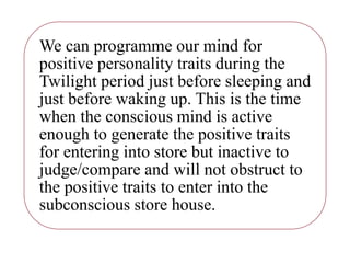 We can programme our mind for
positive personality traits during the
Twilight period just before sleeping and
just before waking up. This is the time
when the conscious mind is active
enough to generate the positive traits
for entering into store but inactive to
judge/compare and will not obstruct to
the positive traits to enter into the
subconscious store house.
 