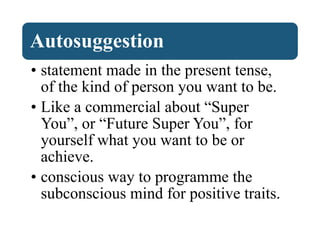 Autosuggestion
• statement made in the present tense,
of the kind of person you want to be.
• Like a commercial about “Super
You”, or “Future Super You”, for
yourself what you want to be or
achieve.
• conscious way to programme the
subconscious mind for positive traits.
 