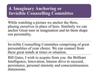 4. Imaginary Anchoring or
Invisible Counselling Committee
While watching a picture we anchor the Hero,
placing ourselves in place of hero. Similarly we can
anchor Great men in imagination and let them shape
our personality.
Invisible Counselling Committee comprising of great
personalities of your choice. We can counsel from
these great minds at times or situation.
Bill Gates, I wish to acquire from you the Brilliant
Intelligence, Innovation, Intense drive to succeed,
persistence, personal intensity and conscientiousness
dimensions.
 