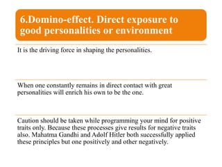 6.Domino-effect. Direct exposure to
good personalities or environment
It is the driving force in shaping the personalities.
When one constantly remains in direct contact with great
personalities will enrich his own to be the one.
Caution should be taken while programming your mind for positive
traits only. Because these processes give results for negative traits
also. Mahatma Gandhi and Adolf Hitler both successfully applied
these principles but one positively and other negatively.
 