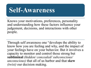 Self-Awareness
Knows your motivations, preferences, personality
and understanding how these factors influence your
judgement, decisions, and interactions with other
people.
Through self awareness one “develops the ability to
know how you are feeling and why, and the impact of
your feelings have on your behavior. But it involves a
capacity to monitor and control those strong but
subliminal (hidden/ concealed/ subconscious/
unconscious) that all of us harbor and that skew
(twist) our decision making.
 
