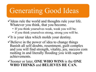 Generating Good Ideas
Ideas rule the world and thoughts rule your life.
Whatever you think, that you become.
• If you think yourselves weak, weak you will be;
• if you think yourselves strong, strong you will be.
It is your idea which molds your destiny.
Believe in the power of idea to change things
Banish all self-doubts, resentment, guilt complex
and you will find strength, vitality, joy, success com
rushing in and literally flooding you with superb
achievements.
Sooner or later, ONE WHO WINS is the ONE
WHO THINKS and BELIEVES HE CAN.
 
