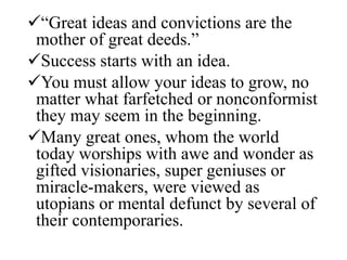 “Great ideas and convictions are the
mother of great deeds.”
Success starts with an idea.
You must allow your ideas to grow, no
matter what farfetched or nonconformist
they may seem in the beginning.
Many great ones, whom the world
today worships with awe and wonder as
gifted visionaries, super geniuses or
miracle-makers, were viewed as
utopians or mental defunct by several of
their contemporaries.
 