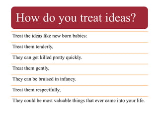How do you treat ideas?
Treat the ideas like new born babies:
Treat them tenderly,
They can get killed pretty quickly.
Treat them gently,
They can be bruised in infancy.
Treat them respectfully,
They could be most valuable things that ever came into your life.
 