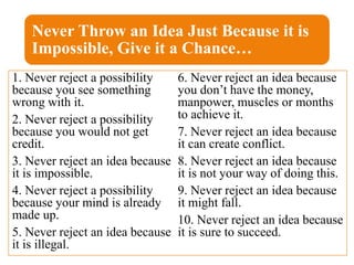 Never Throw an Idea Just Because it is
Impossible, Give it a Chance…
1. Never reject a possibility
because you see something
wrong with it.
2. Never reject a possibility
because you would not get
credit.
3. Never reject an idea because
it is impossible.
4. Never reject a possibility
because your mind is already
made up.
5. Never reject an idea because
it is illegal.
6. Never reject an idea because
you don’t have the money,
manpower, muscles or months
to achieve it.
7. Never reject an idea because
it can create conflict.
8. Never reject an idea because
it is not your way of doing this.
9. Never reject an idea because
it might fall.
10. Never reject an idea because
it is sure to succeed.
 