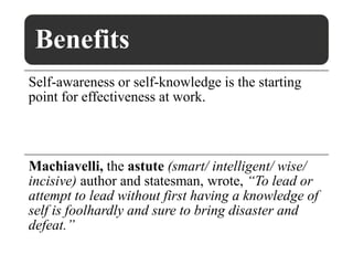 Benefits
Self-awareness or self-knowledge is the starting
point for effectiveness at work.
Machiavelli, the astute (smart/ intelligent/ wise/
incisive) author and statesman, wrote, “To lead or
attempt to lead without first having a knowledge of
self is foolhardly and sure to bring disaster and
defeat.”
 