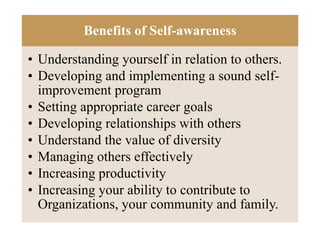 Benefits of Self-awareness
• Understanding yourself in relation to others.
• Developing and implementing a sound self-
improvement program
• Setting appropriate career goals
• Developing relationships with others
• Understand the value of diversity
• Managing others effectively
• Increasing productivity
• Increasing your ability to contribute to
Organizations, your community and family.
 