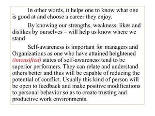 In other words, it helps one to know what one
is good at and choose a career they enjoy.
By knowing our strengths, weakness, likes and
dislikes by ourselves – will help us know where we
stand
Self-awareness is important for managers and
Organizations as one who have attained heightened
(intensified) states of self-awareness tend to be
superior performers. They can relate and understand
others better and thus will be capable of reducing the
potential of conflict. Usually this kind of person will
be open to feedback and make positive modifications
to personal behavior so as to create trusting and
productive work environments.
 