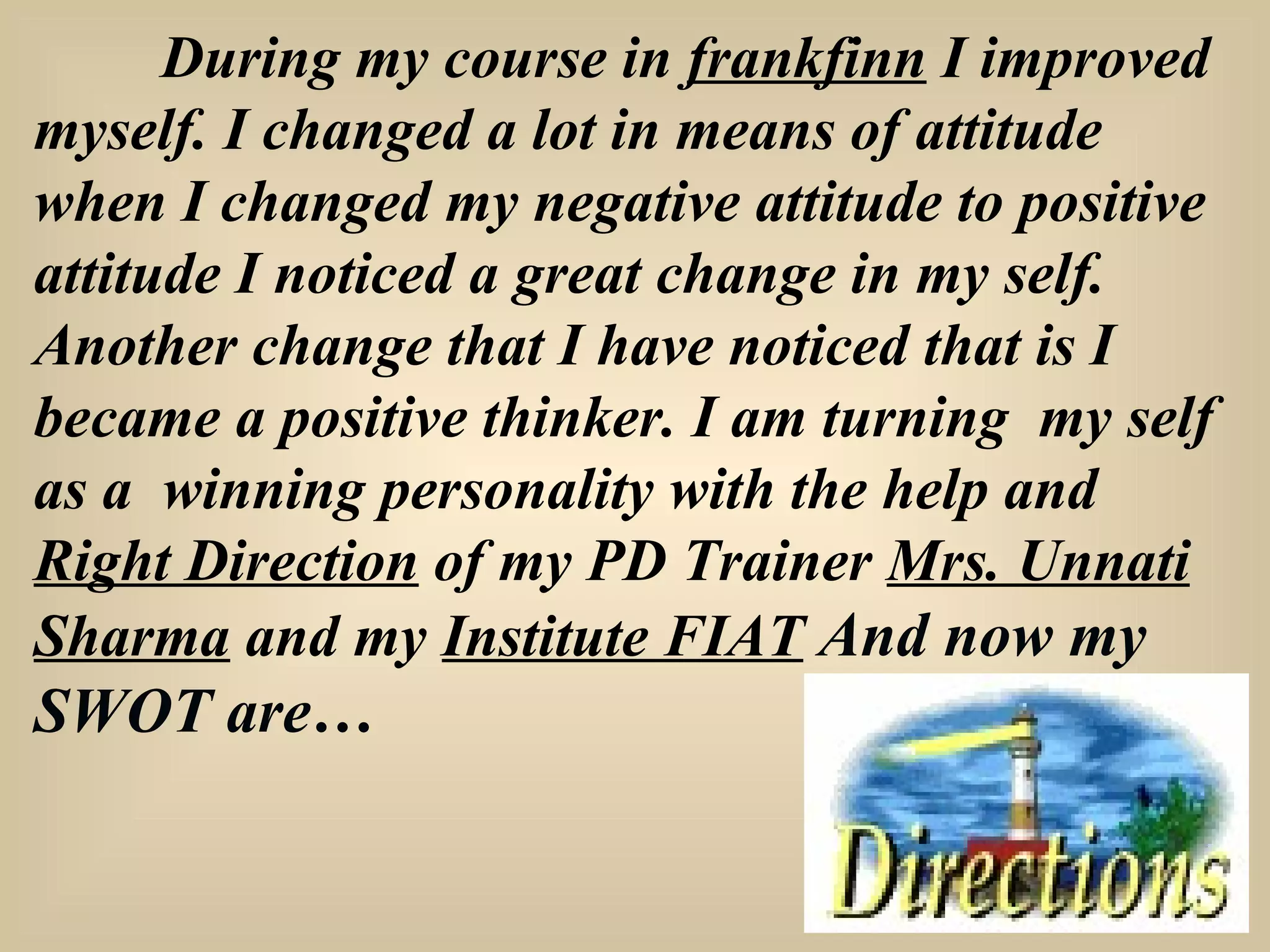 During my course in  frankfinn  I improved myself.   I changed a lot in means of attitude when I changed my negative attitude to positive attitude I noticed a great change in my self. Another change that I have noticed that is I became a positive thinker. I am turning  my self as a  winning personality with the help and  Right Direction  of my PD Trainer  Mrs. Unnati Sharma  and my  Institute FIAT   And now my SWOT are… 
