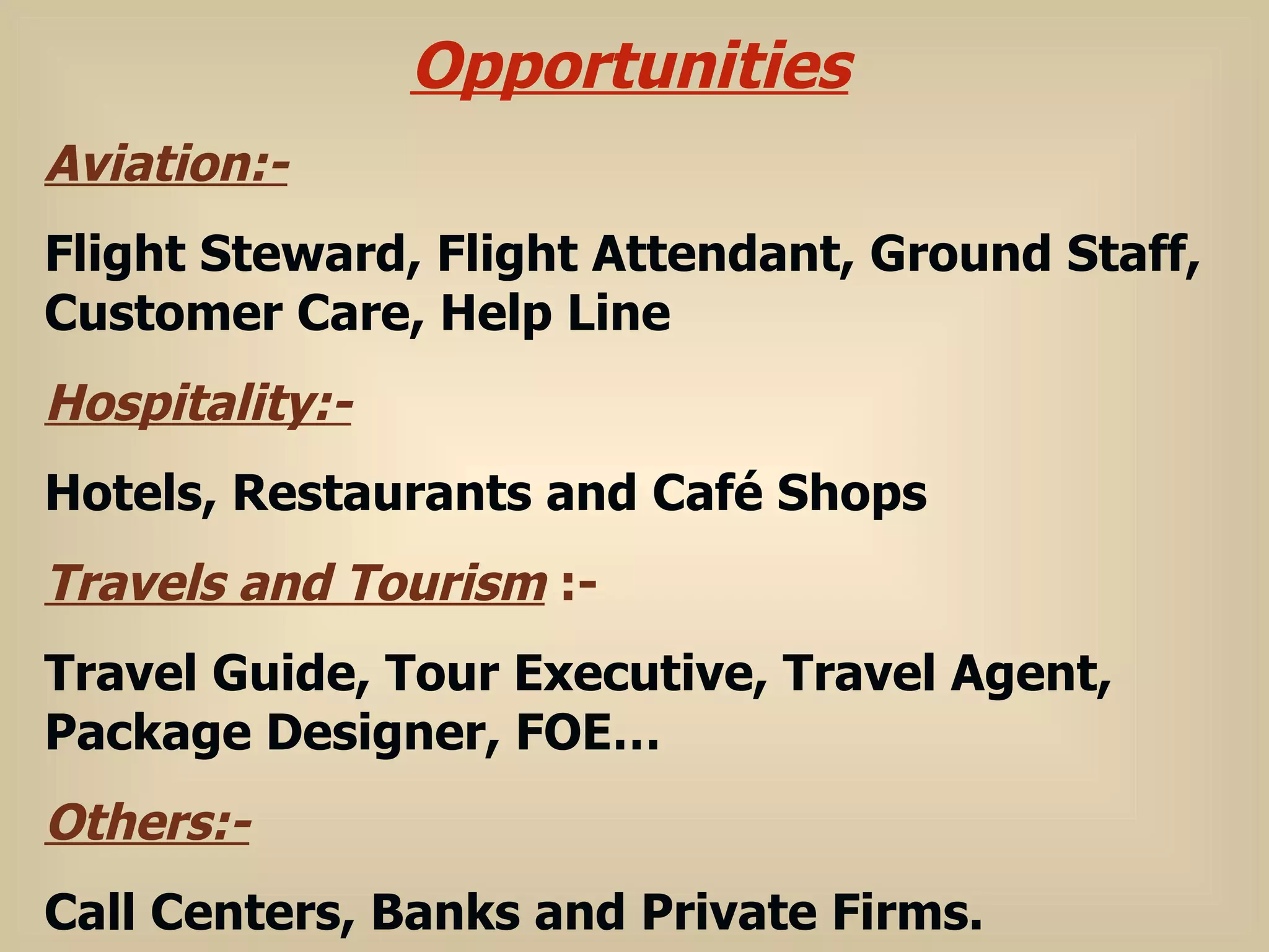 Opportunities Aviation:- Flight Steward, Flight Attendant, Ground Staff, Customer Care, Help Line Hospitality:- Hotels, Restaurants and Café Shops Travels and Tourism  :- Travel Guide, Tour Executive, Travel Agent, Package Designer, FOE… Others:- Call Centers, Banks and Private Firms. 
