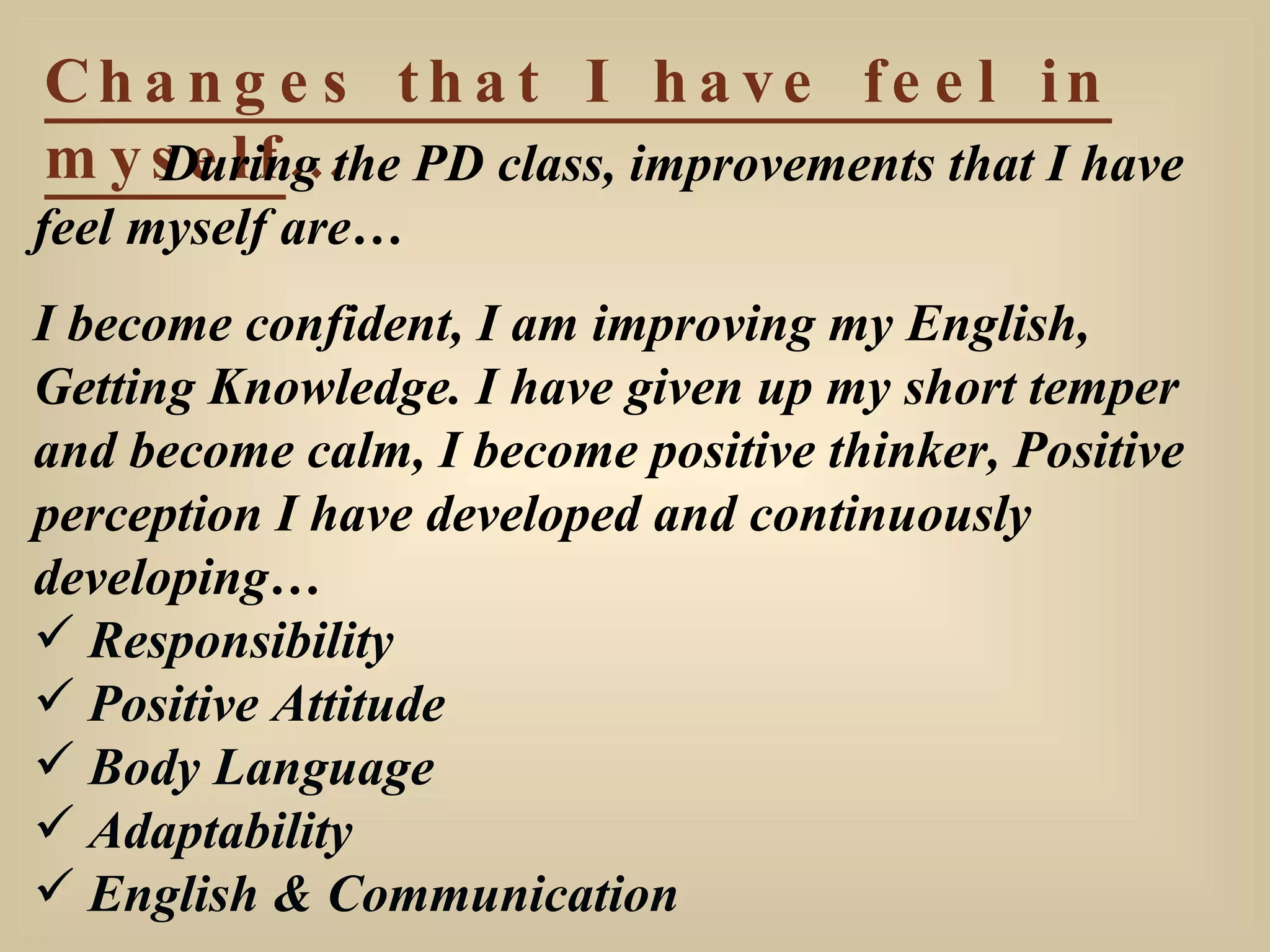 Changes that I have feel in myself … During the PD class, improvements that I have feel myself are… I become confident, I am improving my English, Getting Knowledge. I have given up my short temper and become calm, I become positive thinker, Positive perception I have developed and continuously developing… Responsibility Positive Attitude Body Language Adaptability English & Communication 