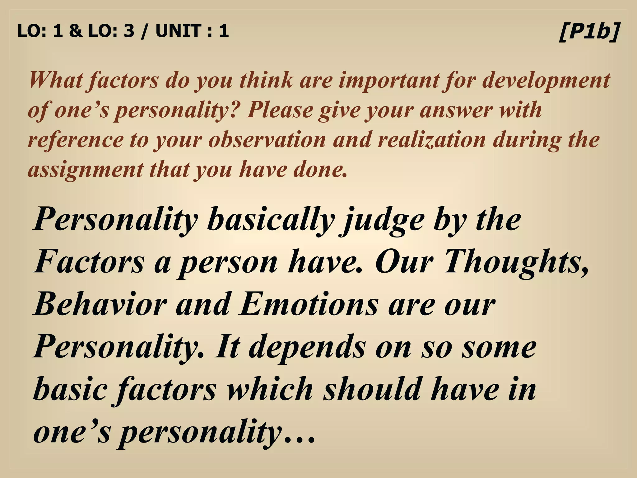 LO: 1 & LO: 3 / UNIT : 1 What factors do you think are important for development of one’s personality? Please give your answer with reference to your observation and realization during the assignment that you have done. [P1b] Personality basically judge by the Factors a person have. Our Thoughts, Behavior and Emotions are our Personality. It depends on so some basic factors which should have in one’s personality… 