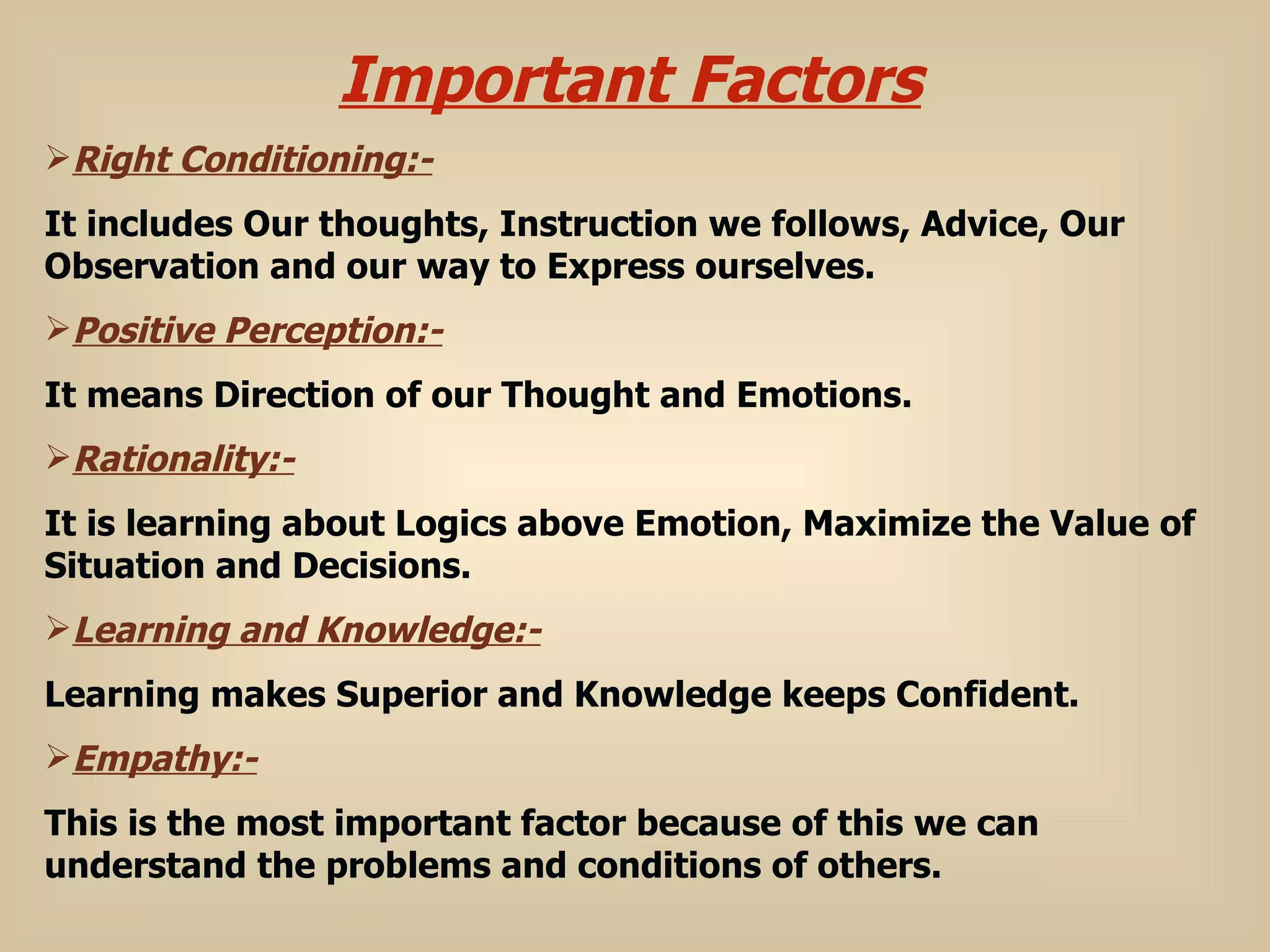Important Factors Right Conditioning:- It includes Our thoughts, Instruction we follows, Advice, Our Observation and our way to Express ourselves. Positive Perception:- It means Direction of our Thought and Emotions. Rationality:-   It is learning about Logics above Emotion, Maximize the Value of Situation and Decisions. Learning and Knowledge:- Learning makes Superior and Knowledge keeps Confident. Empathy:- This is the most important factor because of this we can understand the problems and conditions of others. 
