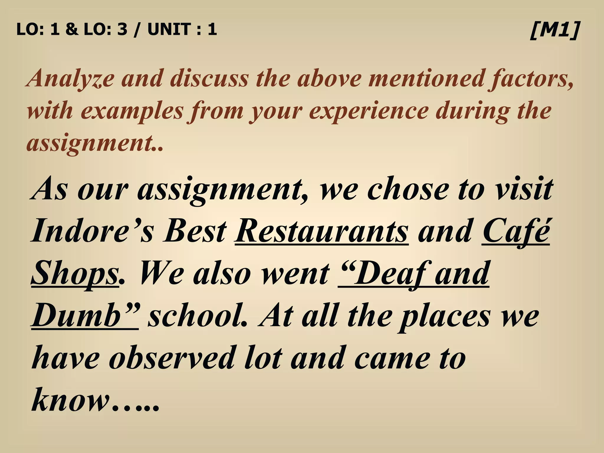 LO: 1 & LO: 3 / UNIT : 1 Analyze and discuss the above mentioned factors, with examples from your experience during the assignment.. [M1] As our assignment, we chose to visit Indore’s Best  Restaurants  and  Café Shops . We also went  “Deaf and Dumb”  school. At all the places we have observed lot and came to know….. 