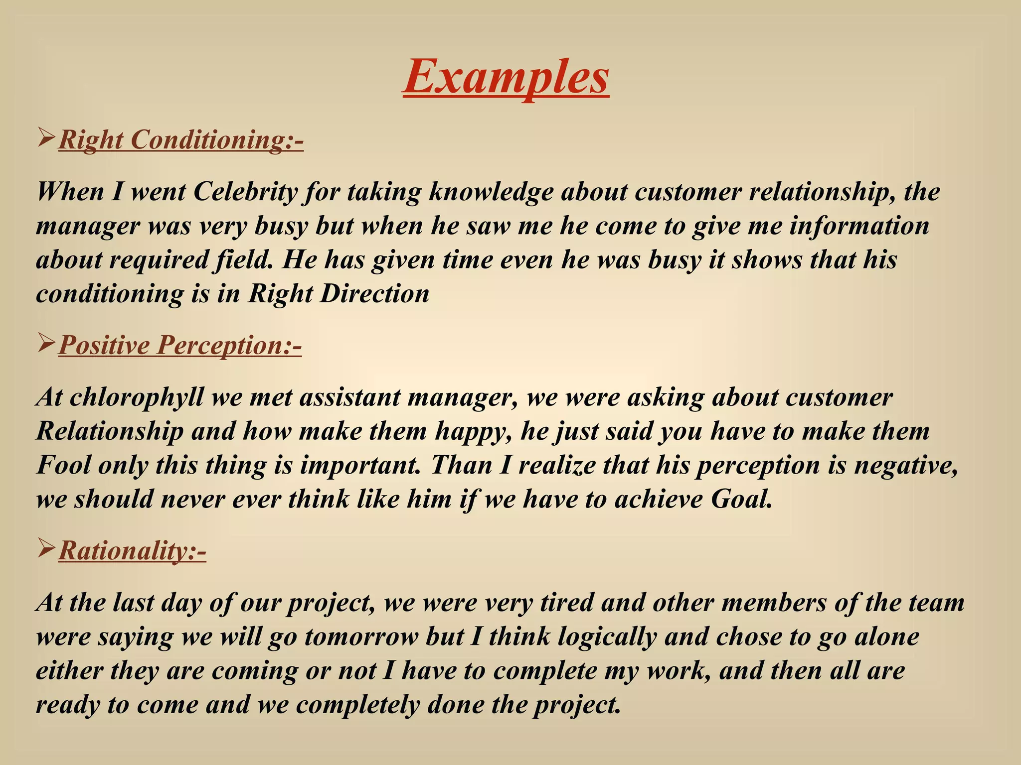 Examples Right Conditioning:- When I went Celebrity for taking knowledge about customer relationship, the manager was very busy but when he saw me he come to give me information about required field. He has given time even he was busy it shows that his conditioning is in Right Direction Positive Perception:- At chlorophyll we met assistant manager, we were asking about customer Relationship and how make them happy, he just said you have to make them Fool only this thing is important. Than I realize that his perception is negative, we should never ever think like him if we have to achieve Goal. Rationality:-   At the last day of our project, we were very tired and other members of the team were saying we will go tomorrow but I think logically and chose to go alone either they are coming or not I have to complete my work, and then all are ready to come and we completely done the project. 